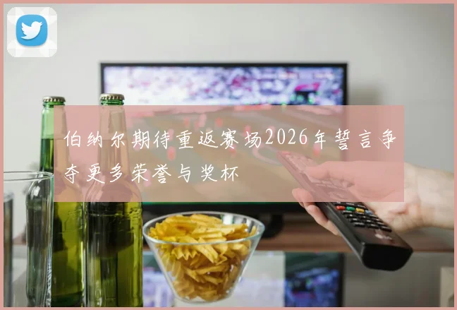 伯纳尔期待重返赛场2026年誓言争夺更多荣誉与奖杯
