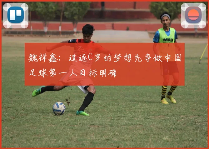 魏祥鑫：追逐C罗的梦想先争做中国足球第一人目标明确