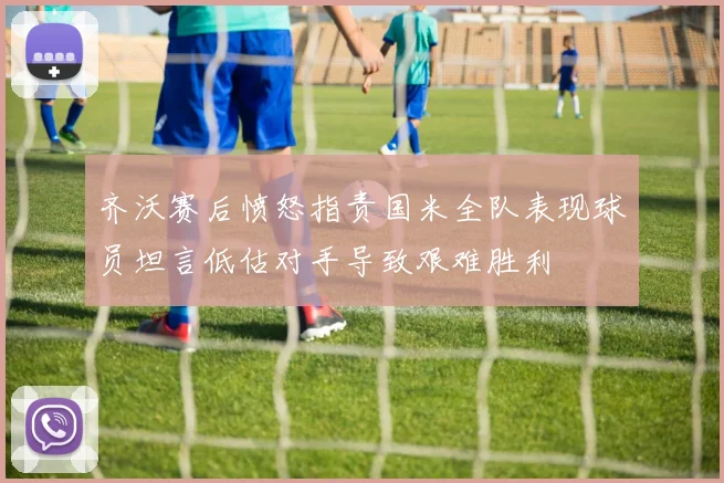 齐沃赛后愤怒指责国米全队表现球员坦言低估对手导致艰难胜利
