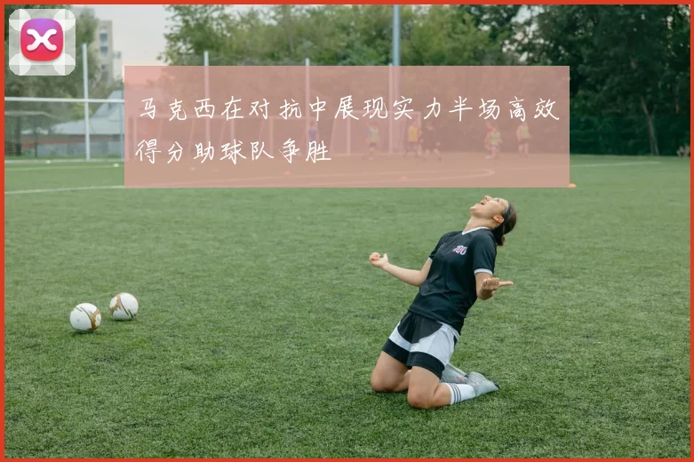 马克西在对抗中展现实力半场高效得分助球队争胜