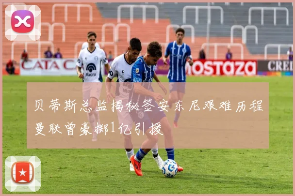 贝蒂斯总监揭秘签安东尼艰难历程曼联曾豪掷1亿引援