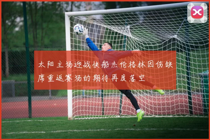 太阳主场迎战快船杰伦格林因伤缺席重返赛场的期待再度落空