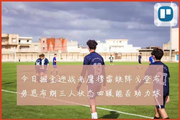 今日掘金迎战老鹰穆雷缺阵戈登布劳恩布朗三人状态回暖能否助力球队取胜