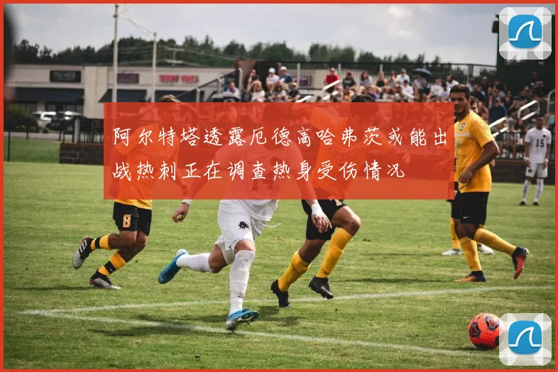 阿尔特塔透露厄德高哈弗茨或能出战热刺正在调查热身受伤情况